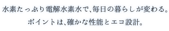 水素たっぷり電解水素水で、毎日の暮らしが変わる。ポイントは、確かな性能とエコ設計。